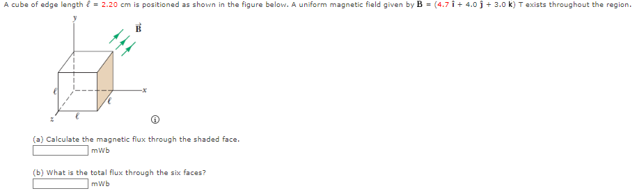 A cube of edge length = 2.20 cm is positioned as shown in the figure below. A uniform magnetic field given by B = (4.7 Î + 4.0 ĵ + 3.0 k) T exists throughout the region.
(a) Calculate the magnetic flux through the shaded face.
mWb
(b) What is the total flux through the six faces?
mWb