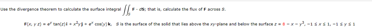 Use the divergence theorem to calculate the surface integral
Th
F⚫ds; that is, calculate the flux of F across S.
F(x, y z) = e tan(z)i + x²yj +ex cos(y) k, S is the surface of the solid that lies above the xy-plane and below the surface z = 8-x-y³, -1 ≤ x ≤ 1,-1 ≤ y ≤ 1