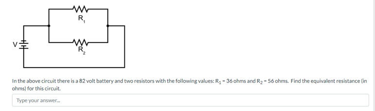 ww
R₁
R₂
In the above circuit there is a 82 volt battery and two resistors with the following values: R₁ - 36 ohms and R₂-56 ohms. Find the equivalent resistance (in
ohms) for this circuit.
Type your answer...