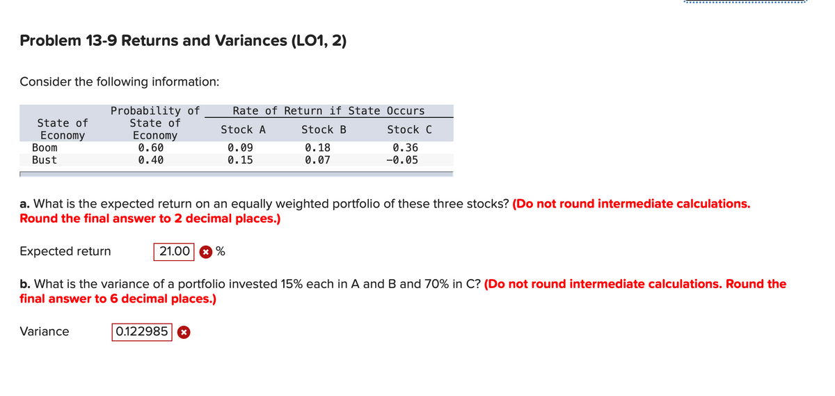 Problem 13-9 Returns and Variances (LO1, 2)
Consider the following information:
Probability of
State of
State of
Economy
Boom
Bust
Economy
0.60
0.40
Variance
a. What is the expected return on an equally weighted portfolio of these three stocks? (Do not round intermediate calculations.
Round the final answer to 2 decimal places.)
Expected return
b. What is the variance of a portfolio invested 15% each in A and B and 70% in C? (Do not round intermediate calculations. Round the
final answer to 6 decimal places.)
Rate of Return if State Occurs
Stock B
Stock C
0.18
0.36
0.07
-0.05
Stock A
0.09
0.15
21.00%
0.122985