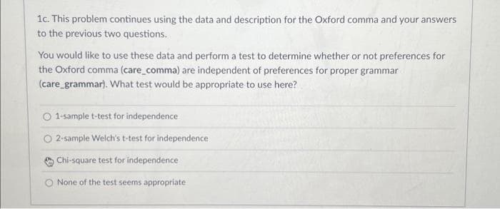 1c. This problem continues using the data and description for the Oxford comma and your answers
to the previous two questions.
You would like to use these data and perform a test to determine whether or not preferences for
the Oxford comma (care_comma) are independent of preferences for proper grammar
(care_grammar). What test would be appropriate to use here?
1-sample t-test for independence
2-sample Welch's t-test for independence
Chi-square test for independence
None of the test seems appropriate