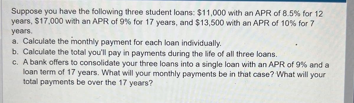 Suppose you have the following three student loans: $11,000 with an APR of 8.5% for 12
years, $17,000 with an APR of 9% for 17 years, and $13,500 with an APR of 10% for 7
years.
a. Calculate the monthly payment for each loan individually.
b. Calculate the total you'll pay in payments during the life of all three loans.
c. A bank offers to consolidate your three loans into a single loan with an APR of 9% and a
loan term of 17 years. What will your monthly payments be in that case? What will your
total payments be over the 17 years?