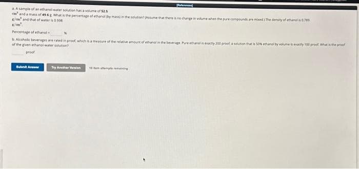 a A sample of an ethanol water solution has a volume of 52.5
cand a mass of 496 What is the percentage of ethanol (by mass in the solution? (Assume that there is no change in volume when the pure compounds are mixed) The density of ethanol is 0.789
/e and that of water is 0.998
Referenc
Percentage of ethanol
b. Alcoholic beverages are rated in proof, which is a measure of the relative amount of ethanol in the beverage Pure ethanol is exactly 200 prooft, a solution that is 50% ethanol by volume is exactly 100 proof. What is the proof
of the given ethanol water solution?
proof
Submit Anw
Try Another Version 10 em atempts remaining