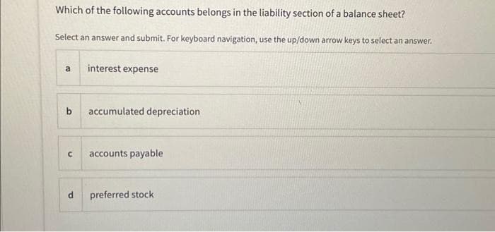 Which of the following accounts belongs in the liability section of a balance sheet?
Select an answer and submit. For keyboard navigation, use the up/down arrow keys to select an answer.
a
interest expense
b accumulated depreciation
U
accounts payable
d preferred stock