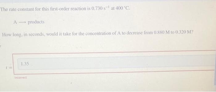 The rate constant for this first-order reaction is 0.730 s¹ at 400 °C.
A
products
How long, in seconds, would it take for the concentration of A to decrease from 0.880 M to 0.320 M?
1 =
1.35
Incorrect