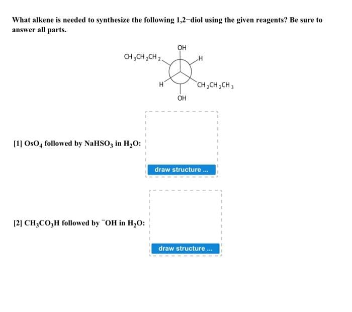 What alkene is needed to synthesize the following 1,2-diol using the given reagents? Be sure to
answer all parts.
CH3CH₂CH2
[1] OsO4 followed by NaHSO3 in H₂O:
[2] CH3CO3H followed by "OH in H₂O:
H
OH
OH
CH₂CH₂CH3
draw structure...
draw structure ...
