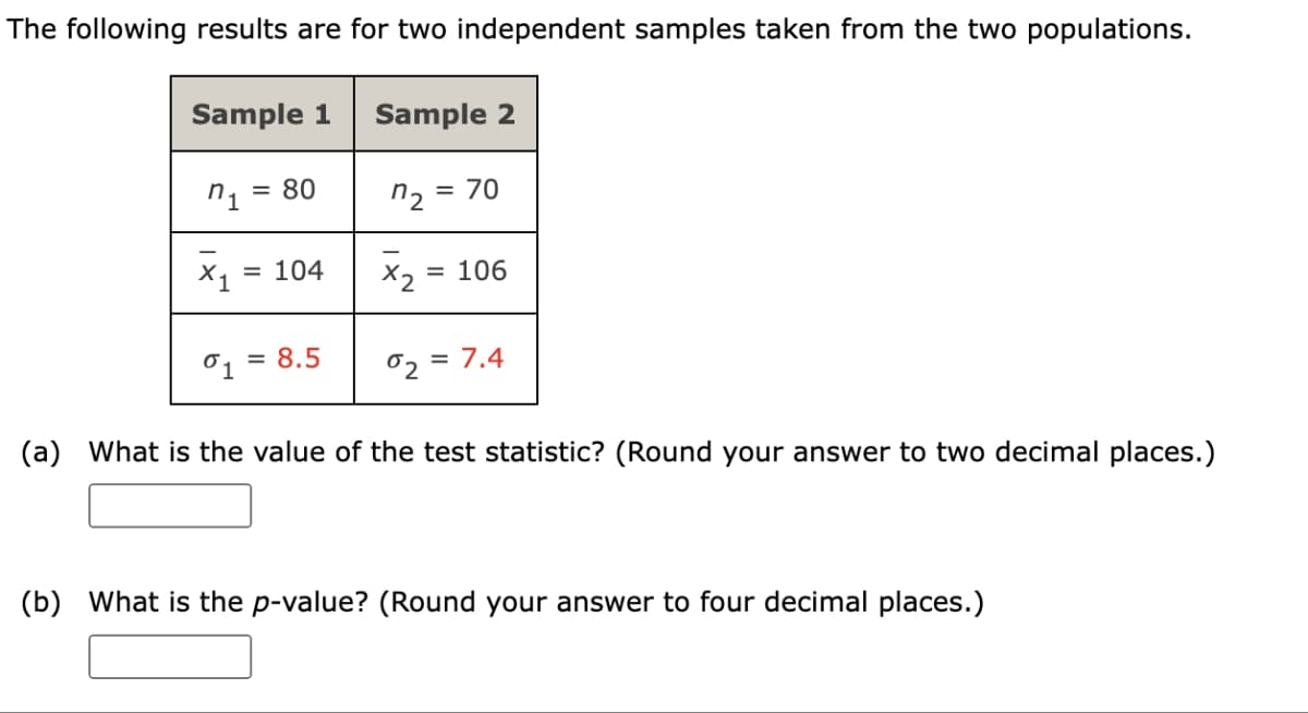 The following results are for two independent samples taken from the two populations.
Sample 1
n₁ = 80
X₁ = 104
01 = 8.5
Sample 2
n₂ =
x2
= 70
= 106
02 = 7.4
(a) What is the value of the test statistic? (Round your answer to two decimal places.)
(b) What is the p-value? (Round your answer to four decimal places.)