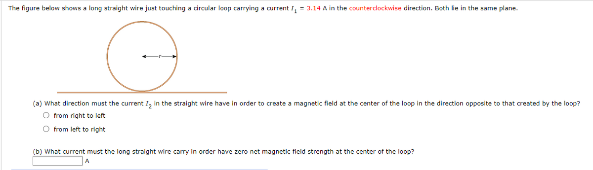 The figure below shows a long straight wire just touching a circular loop carrying a current I, = 3.14 A in the counterclockwise direction. Both lie in the same plane.
(a) What direction must the current I, in the straight wire have in order to create a magnetic field at the center of the loop in the direction opposite to that created by the loop?
O from right to left
O from left to right
(b) What current must the long straight wire carry in order have zero net magnetic field strength at the center of the loop?
