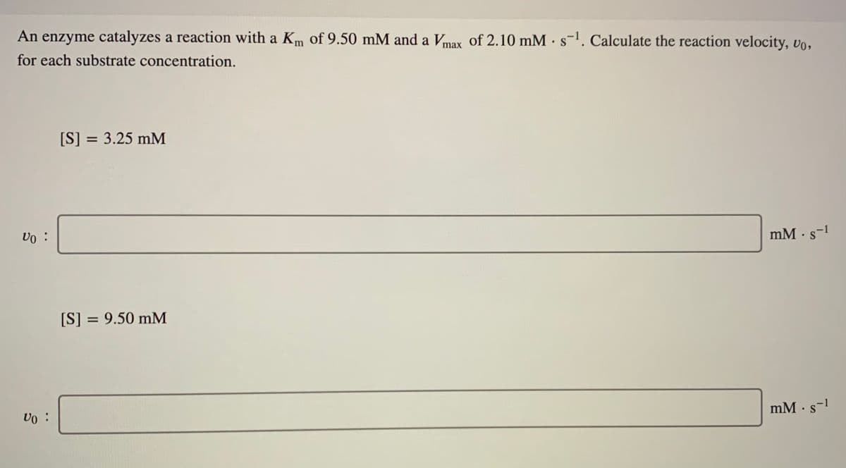 An enzyme catalyzes a reaction with a Km of 9.50 mM and a Vmax of 2.10 mM · s-1. Calculate the reaction velocity, vo,
for each substrate concentration.
[S] = 3.25 mM
vo :
mM · s-1
[S] = 9.50 mM
mM · s-1
Vo :
