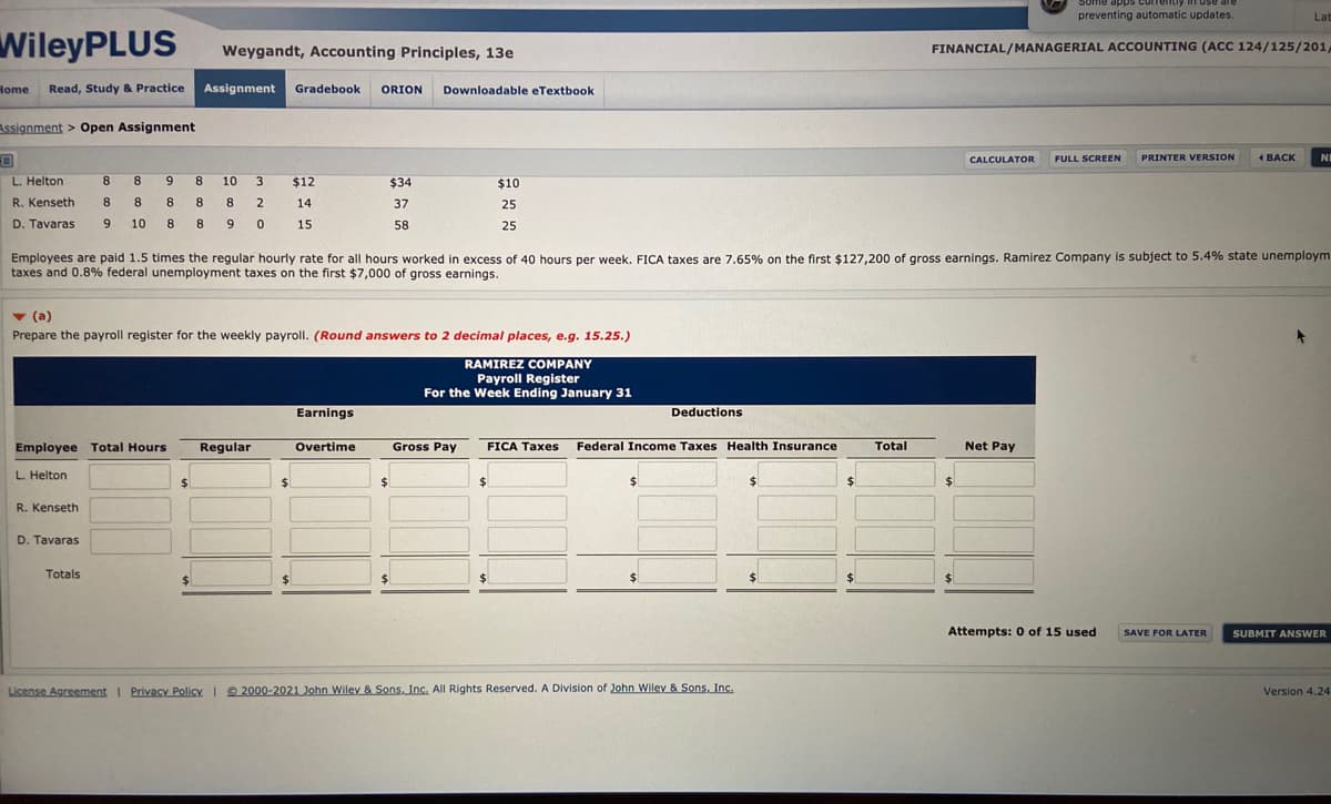 Some apps curre
use are
preventing automatic updates.
Lat
WileyPLUS
Weygandt, Accounting Principles, 13e
FINANCIAL/MANAGERIAL ACCOUNTING (ACC 124/125/201,
Home
Read, Study & Practice
Assignment
Gradebook
ORION
Downloadable eTextbook
Assignment > Open Assignment
CALCULATOR
FULL SCREEN
PRINTER VERSION
4 ВАСK
NE
L. Helton
8
8
9
10
3
$12
$34
$10
R. Kenseth
8
8
8
8
2
14
37
25
D. Tavaras
9
10
8
8.
9
15
58
25
Employees are paid 1.5 times the regular hourly rate for all hours worked in excess of 40 hours per week. FICA taxes are 7.65% on the first $127,200 of gross earnings. Ramirez Company is subject to 5.4% state unemploym
taxes and 0,8% federal unemployment taxes on the first $7,000 of gross earnings.
v (a)
Prepare the payroll register for the weekly payroll. (Round answers to 2 decimal places, e.g. 15.25.)
RAMIREZ COMPANY
Payroll Register
For the Week Ending January 31
Earnings
Deductions
Employee Total Hours
Regular
Overtime
Gross Pay
FICA Taxes
Federal Income Taxes Health Insurance
Total
Net Pay
L. Helton
%24
24
%24
R. Kenseth
D. Tavaras
Totals
%24
$1
%$4
Attempts: 0 of 15 used
SAVE FOR LATER
SUBMIT ANSWER
License Agreement I Privacy Policy © 2000-2021 John Wiley & Sons, Inc. All Rights Reserved. A Division of John Wiley & Sons, Inc.
Version 4.24
