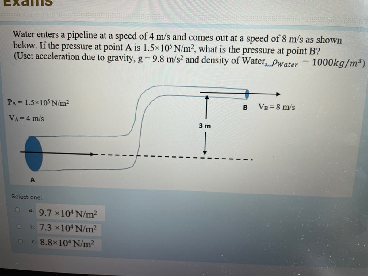 Water enters a pipeline at a speed of 4 m/s and comes out at a speed of 8 m/s as shown
below. If the pressure at point A is 1.5x10 N/m?, what is the pressure at point B?
(Use: acceleration due to gravity, g = 9.8 m/s² and density of Water, Pwater = 1000kg/m³)
PA= 1.5x10$ N/m2
VB =8 m/s
VA=4 m/s
3 m
Select one:
a. 9.7 x104 N/m?
1O
b. 7.3 x104 N/m²
8.8x104 N/m2
С.
