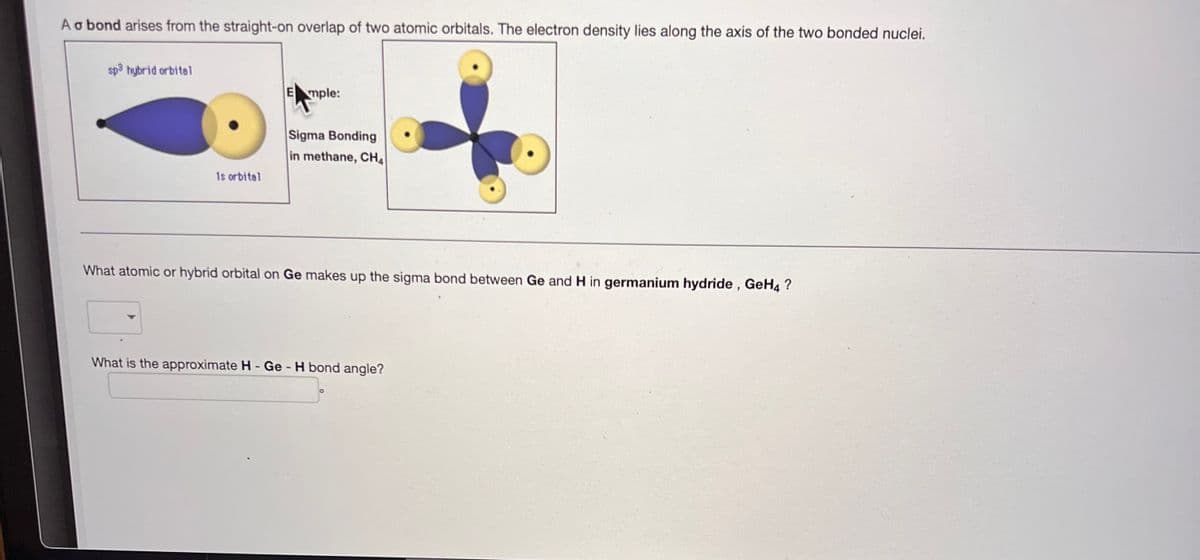 A a bond arises from the straight-on overlap of two atomic orbitals. The electron density lies along the axis of the two bonded nuclei.
sp³ hybrid orbital
is orbital
Emple:
Sigma Bonding
in methane, CHA
What atomic or hybrid orbital on Ge makes up the sigma bond between Ge and H in germanium hydride, GeH4 ?
What is the approximate H - Ge - H bond angle?
O