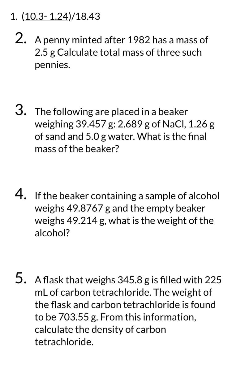 1. (10.3- 1.24)/18.43
2. A penny minted after 1982 has a mass of
2.5 g Calculate total mass of three such
pennies.
3. The following are placed in a beaker
weighing 39.457 g: 2.689 g of NaCl, 1.26 g
of sand and 5.0 g water. What is the final
mass of the beaker?
4. If the beaker containing a sample of alcohol
weighs 49.8767 g and the empty beaker
weighs 49.214 g, what is the weight of the
alcohol?
5. A flask that weighs 345.8 g is filled with 225
mL of carbon tetrachloride. The weight of
the flask and carbon tetrachloride is found
to be 703.55 g. From this information,
calculate the density of carbon
tetrachloride.