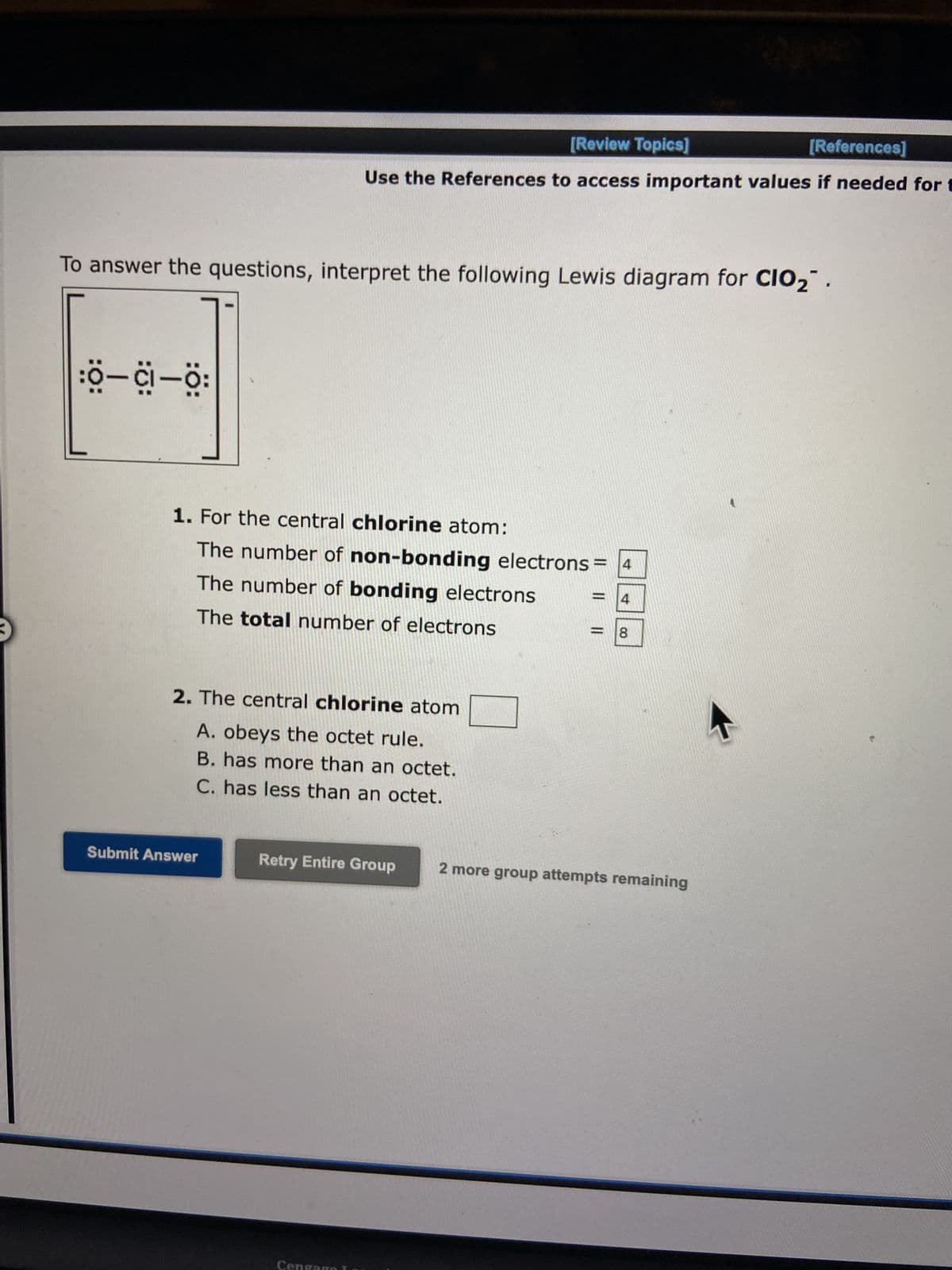 3
To answer the questions, interpret the following Lewis diagram for CIO₂
:O-C-0:
[Review Topics]
[References]
Use the References to access important values if needed for t
1. For the central chlorine atom:
The number of non-bonding electrons 4
The number of bonding electrons
The total number of electrons
2. The central chlorine atom
A. obeys the octet rule.
B. has more than an octet.
C. has less than an octet.
Submit Answer
Retry Entire Group
Cengago
=
8
2 more group attempts remaining