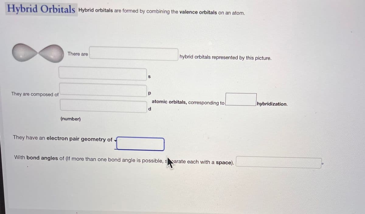 Hybrid Orbitals Hybrid orbitals are formed by combining the valence orbitals on an atom.
They are composed of
There are
(number)
They have an electron pair geometry of
S
Р
d
hybrid orbitals represented by this picture.
atomic orbitals, corresponding to
With bond angles of (If more than one bond angle is possible, sarate each with a space).
hybridization.
O
