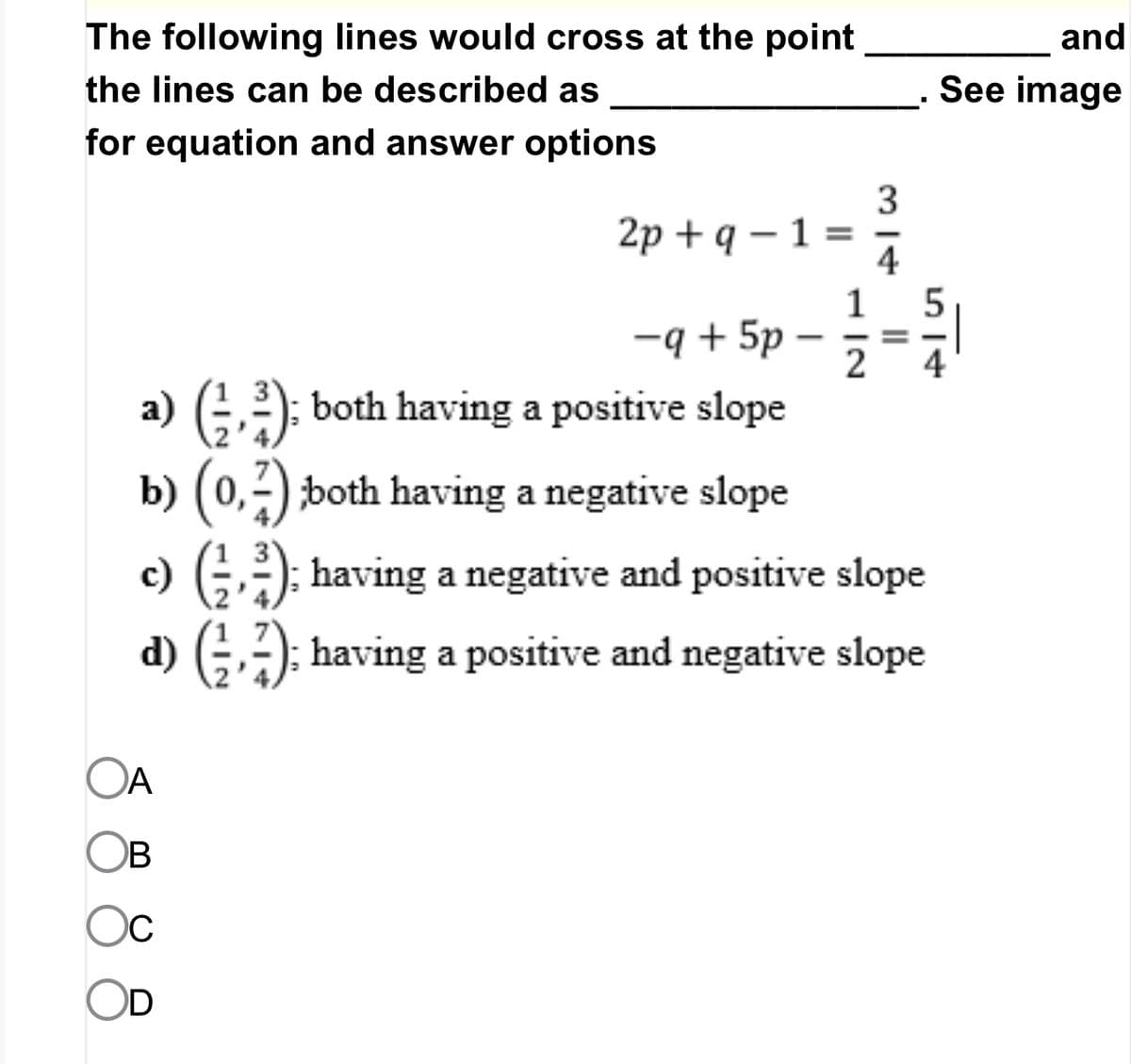 The following lines would cross at the point
the lines can be described as
for equation and answer options
-q+5p
a) (²): both having a positive slope
b) (0,2);both having a negative slope
2p+q - 1 =
OA
B
D
1
2
314
=
c) (², ²); having a negative and positive slope
d) (); having a positive and negative slope
and
See image
514
