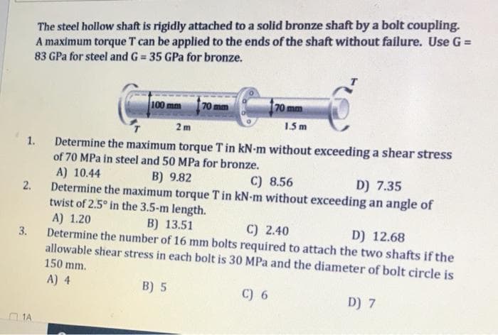 The steel hollow shaft is rigidly attached to a solid bronze shaft by a bolt coupling.
A maximum torque T can be applied to the ends of the shaft without failure. Use G =
83 GPa for steel and G = 35 GPa for bronze.
%3!
100 mm
70 mm
70 mm
1.5 m
2 m
Determine the maximum torque Tin kN-m without exceeding a shear stress
of 70 MPa in steel and 50 MPa for bronze.
1.
A) 10.44
Determine the maximum torque Tin kN-m without exceeding an angle of
twist of 2.5° in the 3.5-m length.
A) 1.20
B) 9.82
C) 8.56
D) 7.35
2.
B) 13.51
C) 2.40
D) 12.68
3.
Determine the number of 16 mm bolts required to attach the two shafts if the
allowable shear stress in each bolt is 30 MPa and the diameter of bolt circle is
150 mm.
A) 4
B) 5
C) 6
D) 7
1A
