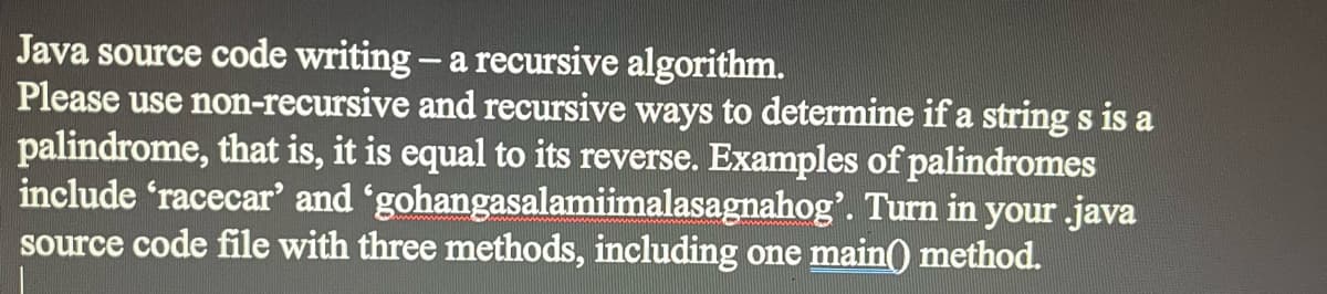 Java source code writing - a recursive algorithm.
Please use non-recursive and recursive ways to determine if a string s is a
palindrome, that is, it is equal to its reverse. Examples of palindromes
include 'racecar' and 'gohangasalamiimalasagnahog'. Turn in your .java
source code file with three methods, including one main() method.