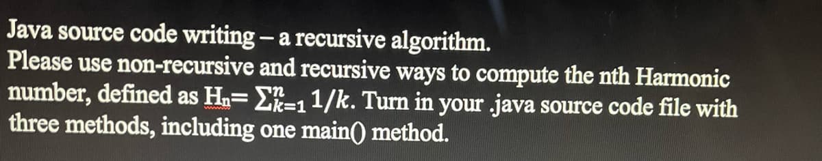 Java source code writing - a recursive algorithm.
Please use non-recursive
and recursive ways to compute the nth Harmonic
number, defined as H₂= -1 1/k. Turn in your .java source code file with
three methods, including one main() method.
www