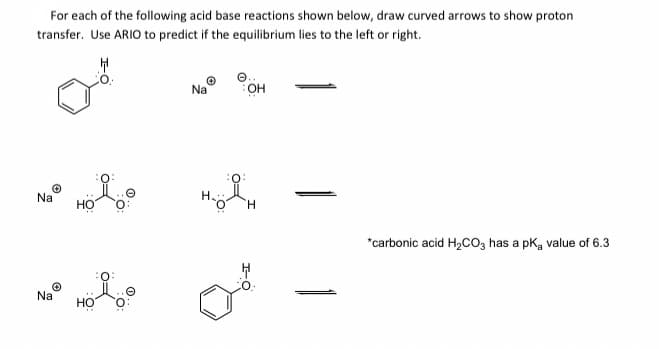 For each of the following acid base reactions shown below, draw curved arrows to show proton
transfer. Use ARIO to predict if the equilibrium lies to the left or right.
Na
OH
Na
но
*carbonic acid H,co, has a pk, value of 6.3
Na
HO
