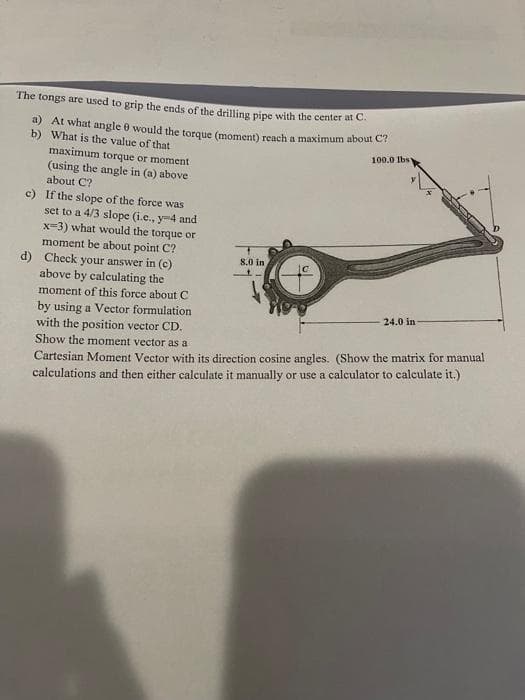 The tongs are used to grip the ends of the drilling pipe with the center at C.
a) At what angle 8 would the torque (moment) reach a maximum about C?
b) What is the value of that
100.0 lbs
maximum torque or moment
(using the angle in (a) above-
about C?
c) If the slope of the force was
set to a 4/3 slope (i.c., y-4 and
x=3) what would the torque or
moment be about point C?
d) Check your answer in (c)
above by calculating the
moment of this force about C
by using a Vector formulation
with the position vector CD.
Show the moment vector as a
Cartesian Moment Vector with its direction cosine angles. (Show the matrix for manual
calculations and then either calculate it manually or use a calculator to calculate it.)
8.0 in
24.0 in