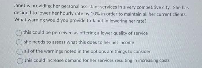 Janet is providing her personal assistant services in a very competitive city. She has
decided to lower her hourly rate by 10% in order to maintain all her current clients.
What warning would you provide to Janet in lowering her rate?
this could be perceived as offering a lower quality of service
she needs to assess what this does to her net income
all of the warnings noted in the options are things to consider
this could increase demand for her services resulting in increasing costs