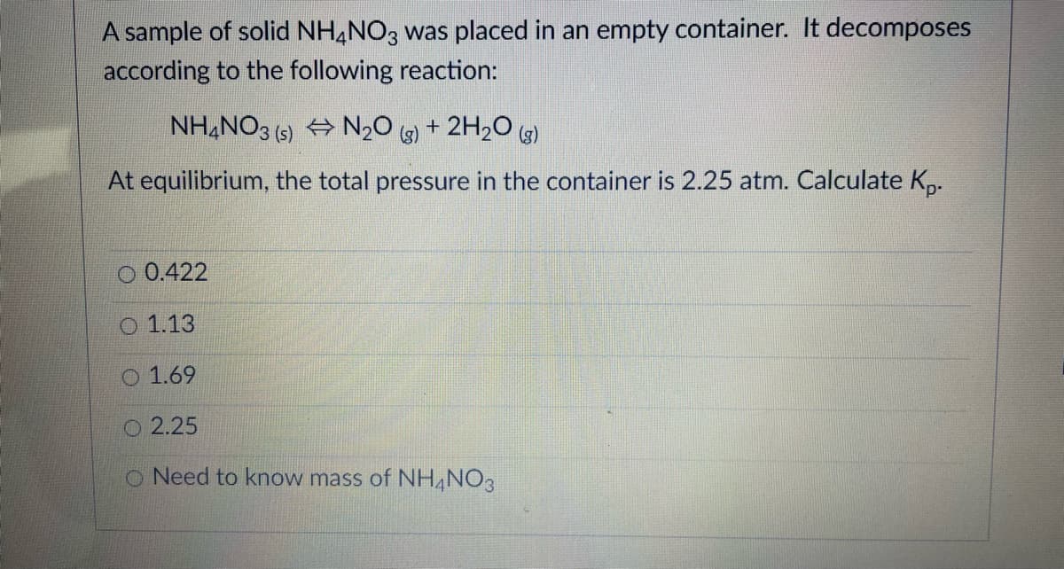 A sample of solid NH,NO3 was placed in an empty container. It decomposes
according to the following reaction:
NH,NO3 (6) + N20 + 2H2O (5)
At equilibrium, the total pressure in the container is 2.25 atm. Calculate K,.
O 0.422
1.13
O 1.69
O 2.25
O Need to know mass of NH NO3
