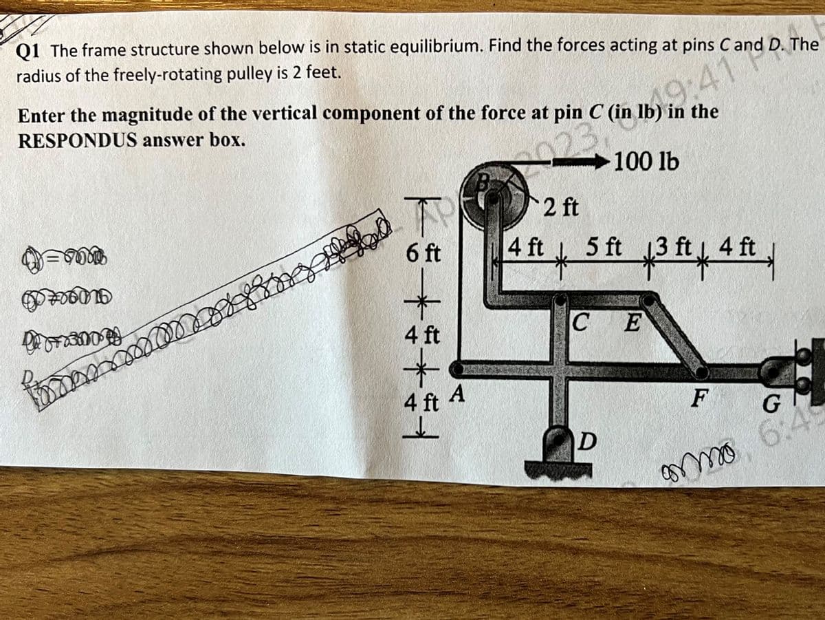 Q1 The frame structure shown below is in static equilibrium. Find the forces acting at pins C and D. The
radius of the freely-rotating pulley is 2 feet.
Enter the magnitude of the vertical component of the force at pin C (in lb) in the
RESPONDUS answer box.
19:4
100 lb
ന
Do
* ****
താൽ |
4 ft
A
2
4 ft
*
5 ft
34
13 ft | 4t
CE
D
F
amo
G
3:4