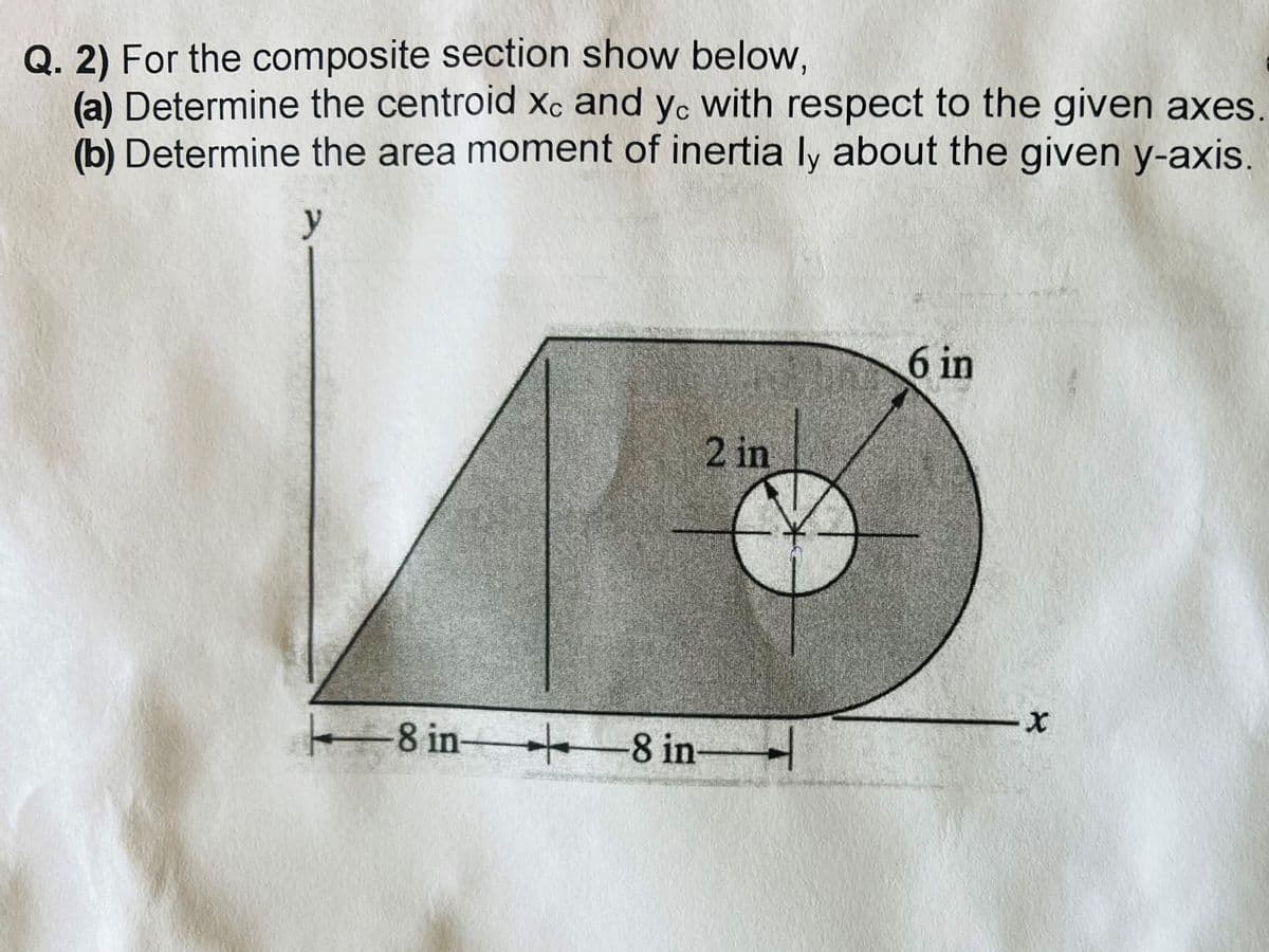 Q. 2) For the composite section show below,
(a) Determine the centroid xc and yc with respect to the given axes
(b) Determine the area moment of inertia ly about the given y-axis.
y
+
-8 in-
2 in
+8 in-
H
6 in