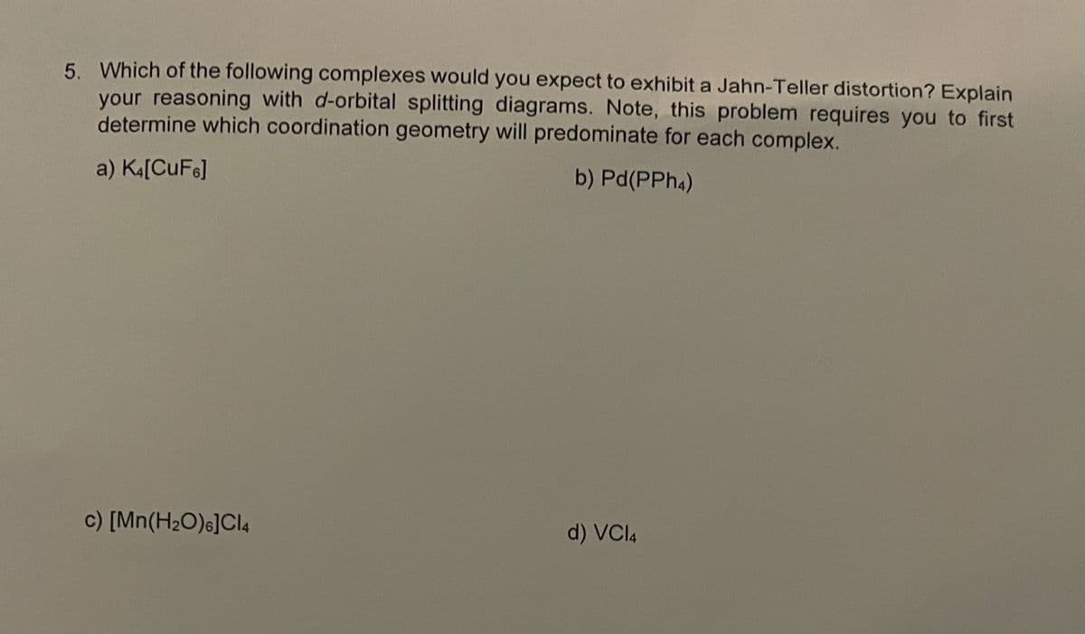 5. Which of the following complexes would you expect to exhibit a Jahn-Teller distortion? Explain
your reasoning with d-orbital splitting diagrams. Note, this problem requires you to first
determine which coordination geometry will predominate for each complex.
a) K4[CuF6]
b) Pd(PPh4)
c) [Mn(H₂O)6]Cl4
d) VC14