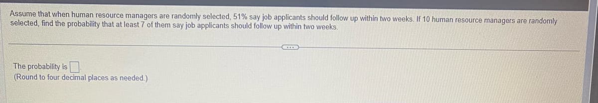 Assume that when human resource managers are randomly selected, 51% say job applicants should follow up within two weeks. If 10 human resource managers are randomly
selected, find the probability that at least 7 of them say job applicants should follow up within two weeks.
The probability is
(Round to four decimal places as needed.)