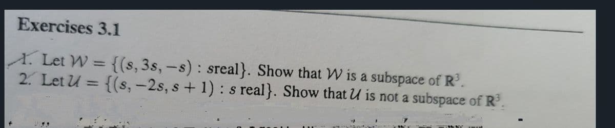 Exercises 3.1
A. Let W = {(s, 3s, -s): sreal}. Show that W is a subspace of R³.
2. Let U = {(s, -2s, s + 1): s real}. Show that U is not a subspace of R³.