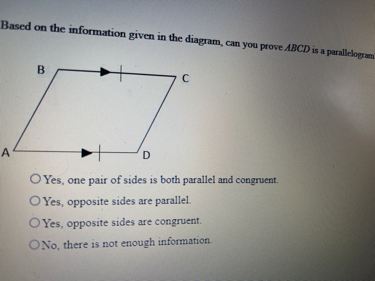 Based on the information given in the diagram, can you prove ABCD is a parallelogram
C
A
D
O Yes, one pair of sides is both parallel and congruent.
O Yes, opposite sides are parallel.
O Yes, opposite sides are congruent.
ONo, there is not enough information.
