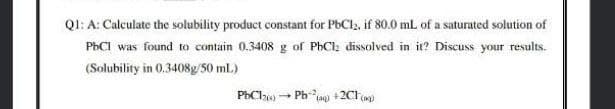 QI: A: Calculate the solubility product constant for PBCI, if 80.0 mL of a saturated solution of
PHCI was found to contain 0.3408 g of PhCl; dissolved in it? Discuss your results.
(Solubility in 0.3408g/50 ml.)
PhCl) Ph + 2Clp

