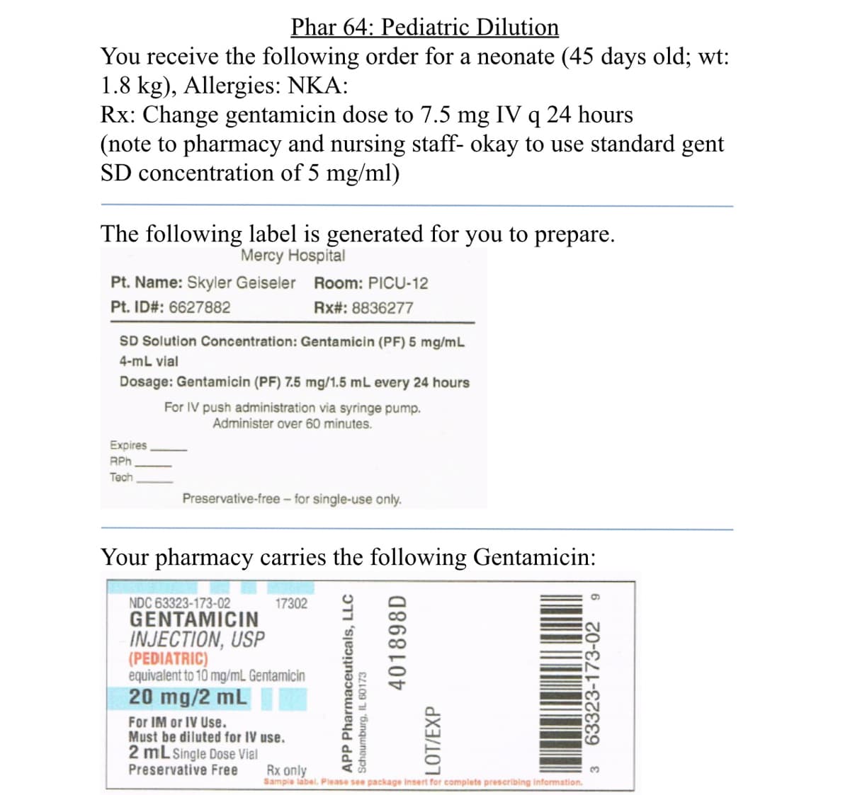 Phar 64: Pediatric Dilution
You receive the following order for a neonate (45 days old; wt:
1.8 kg), Allergies: NKA:
Rx: Change gentamicin dose to 7.5 mg IV q 24 hours
(note to pharmacy and nursing staff- okay to use standard gent
SD concentration of 5 mg/ml)
The following label is generated for
Mercy Hospital
you
to
prepare.
Pt. Name: Skyler Geiseler
Room: PICU-12
Pt. ID#: 6627882
Rx#: 8836277
SD Solution Concentration: Gentamicin (PF) 5 mg/mL
4-mL vial
Dosage: Gentamicin (PF) 7.5 mg/1.5 mL every 24 hours
For IV push administration via syringe pump.
Administer over 60 minutes.
Expires
RPh
Тech
Preservative-free – for single-use only.
Your pharmacy carries the following Gentamicin:
NDC 63323-173-02
GENTAMICIN
INJECTION, USP
(PEDIATRIC)
equivalent to 10 mg/mL Gentamicin
20 mg/2 mL
For IM or IV Use.
Must be diluted for IV use.
2 mL Single Dose Vial
Preservative Free
17302
Rx only
Sampie label. Please see package insert for complete prescribing information.
APP Pharmaceuticals, LLC
Schaumburg, IL 60173
401898D
LOT/EXP
63323-173-02
3.
