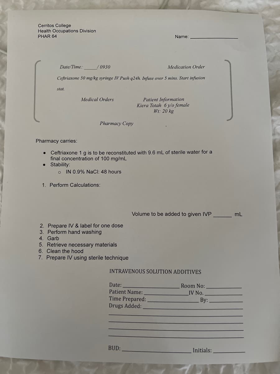 Cerritos College
Health Occupations Division
PHAR 64
Name:
Date/Time:
/0930
Medication Order
Ceftriaxone 50 mg/kg syringe IV Push q24h. Infuse over 5 mins. Start infusion
stat.
Medical Orders
Patient Information
Kiera Totah 6 y/o female
Wt: 20 kg
Pharmacy Copy
Pharmacy carries:
Ceftriaxone 1 g is to be reconstituted with 9.6 mL of sterile water for a
final concentration of 100 mg/mL
• Stability:
IN 0.9% NaCI: 48 hours
1. Perform Calculations:
Volume to be added to given IVP
mL
2. Prepare IV & label for one dose
3. Perform hand washing
4. Garb
5. Retrieve necessary materials
6. Clean the hood
7. Prepare IV using sterile technique
INTRAVENOUS SOLUTION ADDITIVES
Date:
Room No:
Patient Name:
Time Prepared:
Drugs Added:
IV No.
By:
BUD:
Initials:
