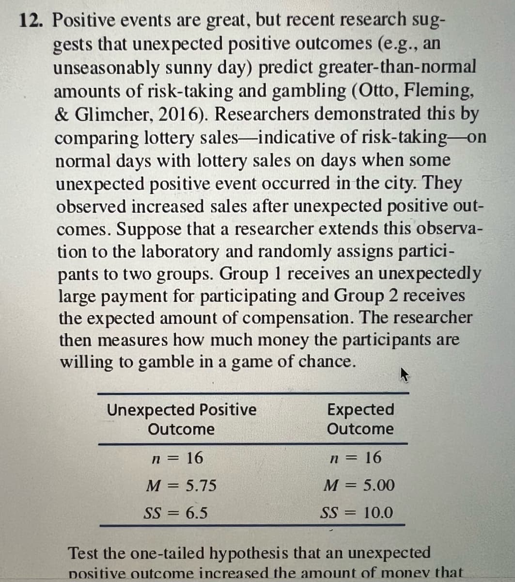 12. Positive events are great, but recent research sug-
gests that unexpected positive outcomes (e.g., an
unseasonably sunny day) predict greater-than-normal
amounts of risk-taking and gambling (Otto, Fleming,
& Glimcher, 2016). Researchers demonstrated this by
comparing lottery sales-indicative of risk-taking-on
normal days with lottery sales on days when some
unexpected positive event occurred in the city. They
observed increased sales after unexpected positive out-
comes. Suppose that a researcher extends this observa-
tion to the laboratory and randomly assigns partici-
pants to two groups. Group 1 receives an unexpectedly
large payment for participating and Group 2 receives
the expected amount of compensation. The researcher
then measures how much money the participants are
willing to gamble in a game of chance.
Unexpected Positive
Outcome
n = 16
M = 5.75
SS = 6.5
Expected
Outcome
n = 16
M = 5.00
SS = 10.0
Test the one-tailed hypothesis that an unexpected
Dositive outcome increased the amount of money that