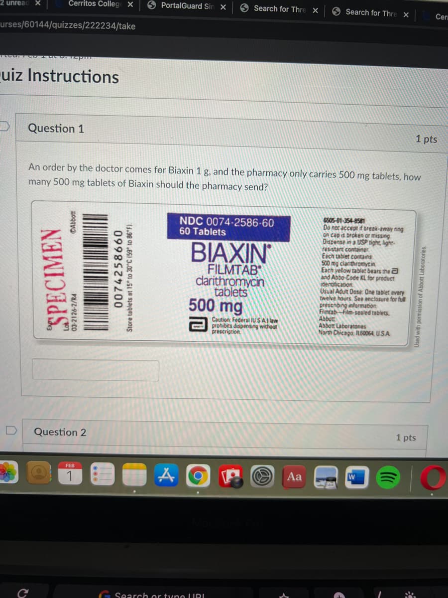 2 unread X
Čerritos Colleg X
O PortalGuard Sin x
6 Search for Thre X
9 Search for Thre X
Cer
urses/60144/quizzes/222234/take
ruiz Instructions
Question 1
1 pts
An order by the doctor comes for Biaxin 1 g, and the pharmacy only carries 500 mg tablets, how
many 500 mg tablets of Biaxin should the pharmacy send?
6505-01-354-8581
Do not accept d break-away nng
on cap s broken ar missing
Dispense in a USP tight, light-
resistant container.
Each tablet contains
500 mg ciarithromycin.
Each yelow tablet bears the a
and Abbo-Code KL for product
identificaton
Usual Adult Dose One tablet every
twelve hours. See enclosure for full
prescnbing information
Flntab-Film-sealed tablets.
Abbot
Abbott Laboratones
North Chicago, IL60064, U.S.A
NDC 0074-2586-60
60 Tablets
BIAXIN
FILMTÄB
clarithromycin
tablets
500 mg
Caution: Federal (U SA) law
prohibits dispensing without
prescription
Question 2
1 pts
FEB
Aa
1
G Search or tyno LURI
SPECIMEN
03-2126-2/R4
©Abbott
Store tablets at 15° to 30°C (59° to 86°F).
0998 0
Used with permission of Abbott Laboratories.
