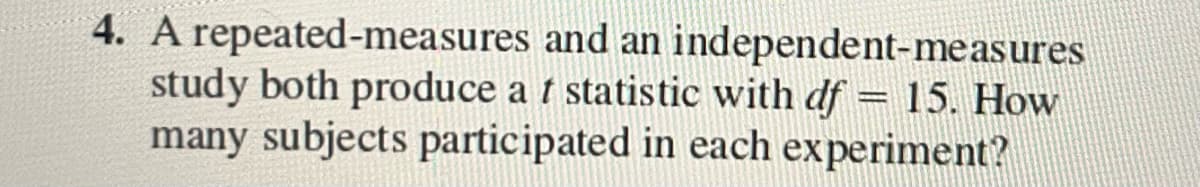 4. A repeated-measures and an independent-measures
study both produce a t statistic with df = 15. How
many subjects participated in each experiment?