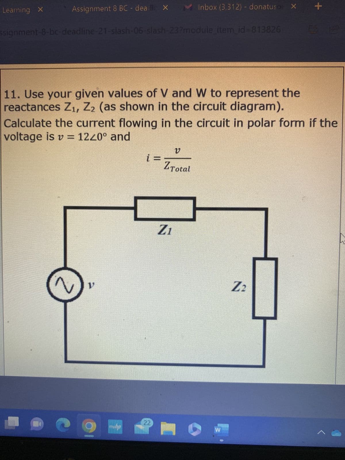 Learning X
Assignment 8 BC - deadli X
signment-8-bc-deadline-21-slash-06-slash-23?module_item_id=813826
11. Use your given values of V and W to represent the
reactances Z₁, Z2 (as shown in the circuit diagram).
n
Calculate the current flowing in the circuit in polar form if the
voltage is v= 1240° and
myhp
i =
22
Inbox (3,312) - donatuso X
v
Z Total
Z1
W
+
Z₂