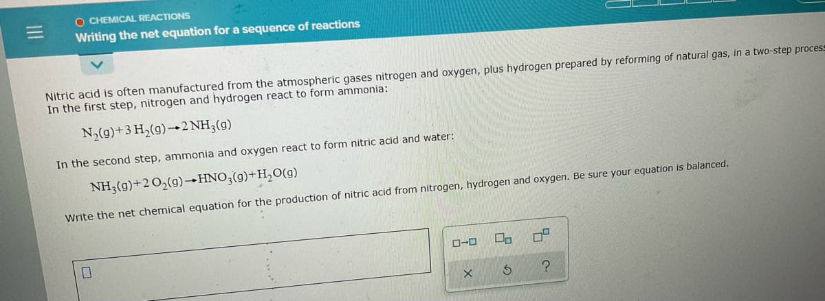 O CHEMICAL REACTIONS
Writing the net equation for a sequence of reactions
Nitric acid is often manufactured from the atmospheric gases nitrogen and oxygen, plus hydrogen prepared by reforming of natural gas, in a two-step process
In the first step, nitrogen and hydrogen react to form ammonia:
N,(g)+3 H,(g)→2 NH3(g)
In the second step, ammonia and oxygen react to form nitric acid and water:
NH3(g)+2 O2(g)→HNO;(g)+H,O(g)
Write the net chemical equation for the production of nitric acid from nitrogen, hydrogen and oxygen. Be sure your equation is balanced.

