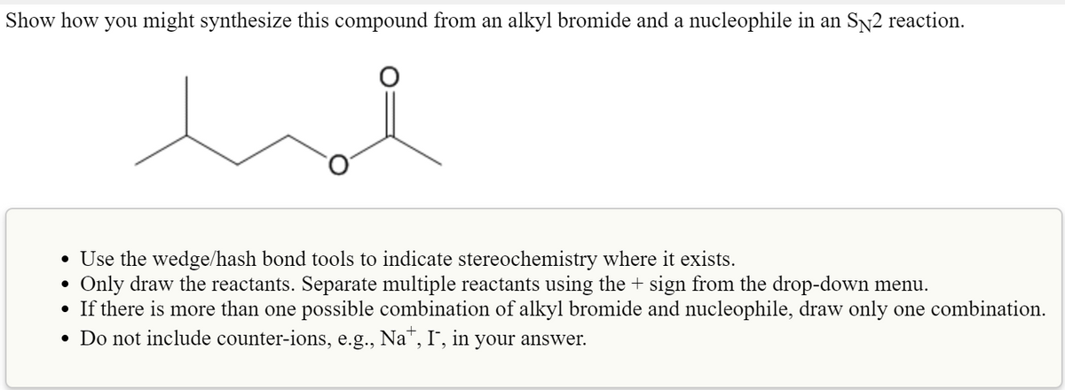 Show how you might synthesize this compound from an alkyl bromide and a nucleophile in an SN2 reaction.
• Use the wedge/hash bond tools to indicate stereochemistry where it exists.
Only draw the reactants. Separate multiple reactants using the + sign from the drop-down menu.
• If there is more than one possible combination of alkyl bromide and nucleophile, draw only one combination.
• Do not include counter-ions, e.g., Na", I, in your answer.
