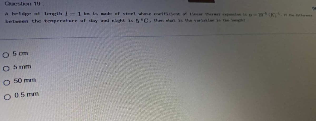 Question 19:
A bridge of length =1 km is made of steel whose coefficient of linear thersal expansion is a 10 (K. the 6ifference
between the temperature of day and night is 5 °C, then what is the variation in the length?
(M
O 5 cm
O 5 mm
O 50 mm
O 0.5 mm
