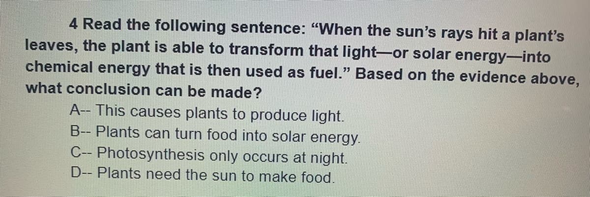 4 Read the following sentence: "When the sun's rays hit a plant's
leaves, the plant is able to transform that light-or solar energy-into
chemical energy that is then used as fuel." Based on the evidence above,
what conclusion can be made?
A- This causes plants to produce light.
B-- Plants can turn food into solar energy.
C-- Photosynthesis only occurs at night.
D- Plants need the sun to make food.
