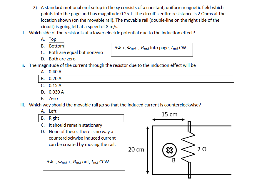 2) A standard motional emf setup in the xy consists of a constant, uniform magnetic field which
points into the page and has magnitude 0.25 T. The circuit's entire resistance is 2 Ohms at the
location shown (on the movable rail). The movable rail (double-line on the right side of the
circuit) is going left at a speed of 8 m/s.
i. Which side of the resistor is at a lower electric potential due to the induction effect?
A. Top
B. Bottom
C. Both are equal but nonzero
D. Both are zero
ii. The magnitude of the current through the resistor due to the induction effect will be
A. 0.40 A
B. 0.20 A
C. 0.15 A
D. 0.030 A
E. Zero
A+, Ⓡind -, Bind into page, I ind CW
iii. Which way should the movable rail go so that the induced current is counterclockwise?
A. Left
15 cm
B. Right
C. It should remain stationary
D. None of these. There is no way a
counterclockwise induced current
can be created by moving the rail.
AⓇ-, Pind +, Bind out, I ind CCW
20 cm
B
202