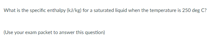 What is the specific enthalpy (kJ/kg) for a saturated liquid when the temperature is 250 deg C?
(Use your exam packet to answer this question)
