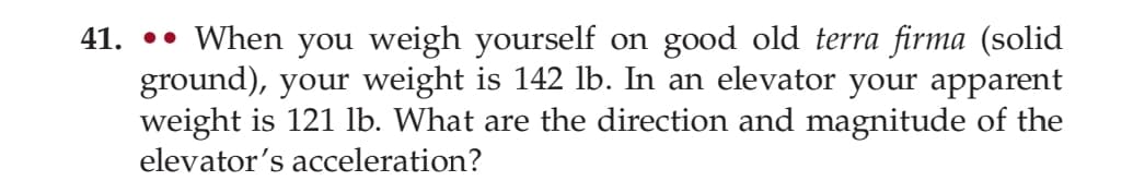 41. When you weigh yourself on good old terra firma (solid
ground), your weight is 142 lb. In an elevator your apparent
weight is 121 lb. What are the direction and magnitude of the
elevator's acceleration?