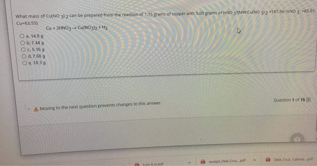 What mass of Cu(NO 3) 2 can be prepared from the reaction of 1.75 grams of copper with 5.00 grams of HNO 3?(MW:Cu(NO 3) 2 -187.56; HNO 3 =63.01%3B
Cu=63.55)
Cu + 2HNO3 → Cu(NO3)2 + H2
O a. 14.8 g
O b.7.44 g
O c. 5.16 g
O d.7.68 g
O e. 10.3 g
Question 1 of 15 >
A Moving to the next question prevents changes to this answer.
Dela Cruz_-Labora.pdf
receipt Dela Cruz.pdf
tum it in.pdf
