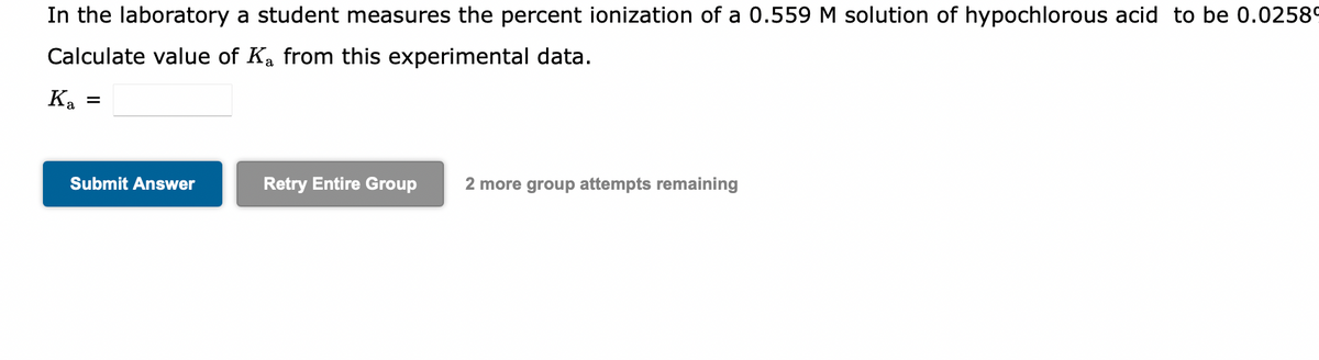 In the laboratory a student measures the percent ionization of a 0.559 M solution of hypochlorous acid to be 0.0258⁰
Calculate value of Ka from this experimental data.
K₂ =
Submit Answer
Retry Entire Group 2 more group attempts remaining