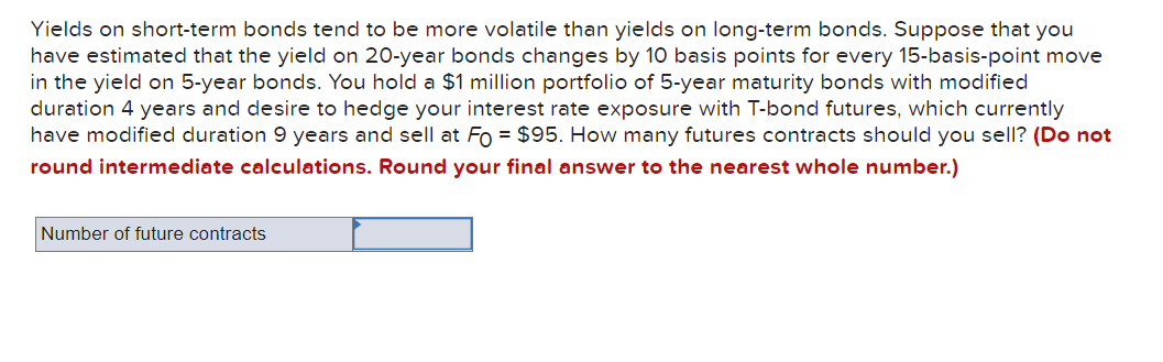 Yields on short-term bonds tend to be more volatile than yields on long-term bonds. Suppose that you
have estimated that the yield on 20-year bonds changes by 10 basis points for every 15-basis-point move
in the yield on 5-year bonds. You hold a $1 million portfolio of 5-year maturity bonds with modified
duration 4 years and desire to hedge your interest rate exposure with T-bond futures, which currently
have modified duration 9 years and sell at Fo= $95. How many futures contracts should you sell? (Do not
round intermediate calculations. Round your final answer to the nearest whole number.)
Number of future contracts